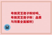 粤微灵芝孢子粉好吗_粤微灵芝孢子粉：品质与效果全面解析)