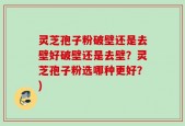 灵芝孢子粉破壁还是去壁好破壁还是去壁？灵芝孢子粉选哪种更好？)