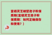 富硒灵芝破壁孢子粉保质期(富硒灵芝孢子粉保质期：如何正确保存和使用？)