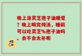 晚上涂灵芝孢子油睡觉？晚上喝完炖汤，睡前可以吃灵芝%孢子油吗。会不会太补呢