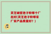 灵芝破壁孢子粉哪个厂出好(灵芝孢子粉哪家厂家产品质量好？)
