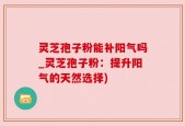 灵芝孢子粉能补阳气吗_灵芝孢子粉：提升阳气的天然选择)