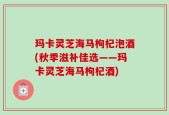 玛卡灵芝海马枸杞泡酒(秋季滋补佳选——玛卡灵芝海马枸杞酒)
