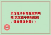 灵芝孢子粉加花椒的功效(灵芝孢子粉加花椒：强身健体利器！)