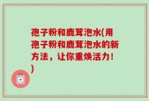 孢子粉和鹿茸泡水(用孢子粉和鹿茸泡水的新方法，让你重焕活力！)