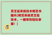 灵芝菇采摘技术规范书图片(规范采摘灵芝菇技术，一图带你轻松掌握！)