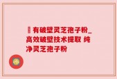 沒有破壁灵芝孢子粉_高效破壁技术提取 纯净灵芝孢子粉