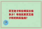 灵芝孢子粉在哪买价格多少？寻找优质灵芝孢子粉的购买指南？