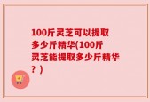 100斤灵芝可以提取多少斤精华(100斤灵芝能提取多少斤精华？)