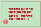 大别山金寨灵芝孢子油颐和堂(颐和堂推出灵芝孢子油，源自大别山金寨产优质灵芝。)