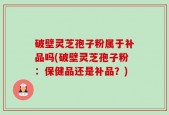 破壁灵芝孢子粉属于补品吗(破壁灵芝孢子粉：保健品还是补品？)