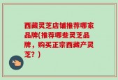 西藏灵芝店铺推荐哪家品牌(推荐哪些灵芝品牌，购买正宗西藏产灵芝？)