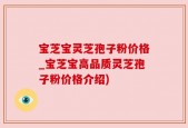 宝芝宝灵芝孢子粉价格_宝芝宝高品质灵芝孢子粉价格介绍)