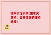 榆木灵芝灵椅(榆木灵芝椅：自然健康的座椅选择)