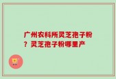 广州农科所灵芝孢子粉？灵芝孢子粉哪里产