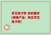 灵芝孢子粉 卖的最好(畅销产品：纯正灵芝孢子粉)