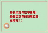 滕县灵芝寺在哪里建(滕县灵芝寺的地理位置在哪儿？)