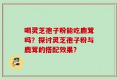 喝灵芝孢子粉能吃鹿茸吗？探讨灵芝孢子粉与鹿茸的搭配效果？