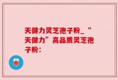 天健力灵芝孢子粉_“天健力”高品质灵芝孢子粉：