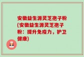 安徽益生源灵芝孢子粉(安徽益生源灵芝孢子粉：提升免疫力，护卫健康)