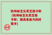 杭州咏芝元灵芝孢子粉 (杭州咏芝元灵芝孢子粉：提高免疫力的好帮手)