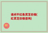 请问干红色灵芝价格(红灵芝价格咨询)