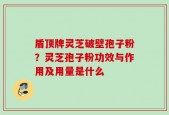 盾顶牌灵芝破壁孢子粉？灵芝孢子粉功效与作用及用量是什么
