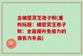 含破壁灵芝孢子粉(重构标题：破壁灵芝孢子粉：全面提升免疫力的强有力补品)