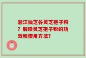 浙江仙芝谷灵芝孢子粉？解读灵芝孢子粉的功效和使用方法？