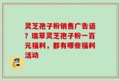 灵芝孢子粉销售广告语？瑞草灵芝孢子粉一百元福利，都有哪些福利活动