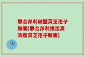 联合邦利破壁灵芝孢子胶囊(联合邦利推出高浓度灵芝孢子胶囊)