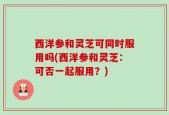 西洋参和灵芝可同时服用吗(西洋参和灵芝：可否一起服用？)