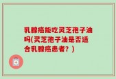 乳腺癌能吃灵芝孢子油吗(灵芝孢子油是否适合乳腺癌患者？)