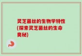 灵芝菌丝的生物学特性(探索灵芝菌丝的生命奥秘)