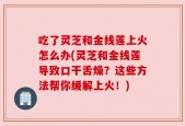 吃了灵芝和金线莲上火怎么办(灵芝和金线莲导致口干舌燥？这些方法帮你缓解上火！)