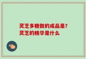 灵芝多糖做的成品是？灵芝的精华是什么