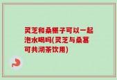 灵芝和桑椹子可以一起泡水喝吗(灵芝与桑葚可共沏茶饮用)