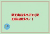 灵芝出菇多久开口(灵芝成菇需多久？)