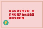 寿仙谷灵芝孢子粉：高价背后是真有效还是营销噱头的吐槽