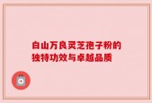 白山万良灵芝孢子粉的独特功效与卓越品质