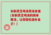 石斛灵芝鸡汤煲汤食谱(石斛灵芝鸡汤的简单做法，让你轻松滋补自己！)