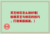 灵芝桃花怎么拍好看(拍摄灵芝与桃花的技巧，打造美丽画面。)