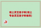 楼上灵芝孢子粉(楼上专业灵芝孢子粉推荐)