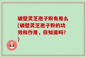 破壁灵芝孢子粉有用么(破壁灵芝孢子粉的功效和作用，你知道吗？)