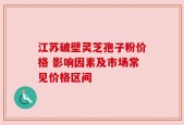 江苏破壁灵芝孢子粉价格 影响因素及市场常见价格区间