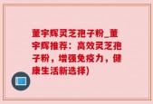 董宇辉灵芝孢子粉_董宇辉推荐：高效灵芝孢子粉，增强免疫力，健康生活新选择)