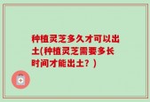 种植灵芝多久才可以出土(种植灵芝需要多长时间才能出土？)