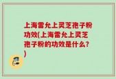 上海雷允上灵芝孢子粉功效(上海雷允上灵芝孢子粉的功效是什么？)