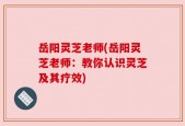 岳阳灵芝老师(岳阳灵芝老师：教你认识灵芝及其疗效)
