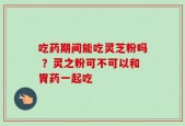 吃药期间能吃灵芝粉吗 ？灵之粉可不可以和胃药一起吃